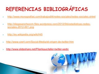     http://www.monografias.com/trabajos84/redes-sociales/redes-sociales.shtml

    http://diegosanchezcm.files.wordpress.com/2012/04/estadisticas-redes-
     sociales-2012-001.png

    http://es.wikipedia.org/wiki/Hi5

   http://www.vzert.com/Social-Media/el-origen-de-twitter.htm

   http://www.slideshare.net/Pilarikaus/taller-twitter-sedic
 