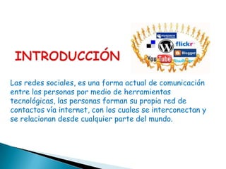 Las redes sociales, es una forma actual de comunicación
entre las personas por medio de herramientas
tecnológicas, las personas forman su propia red de
contactos vía internet, con los cuales se interconectan y
se relacionan desde cualquier parte del mundo.
 