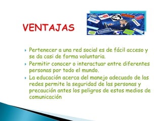    Pertenecer a una red social es de fácil acceso y
    se da casi de forma voluntaria.
   Permitir conocer o interactuar entre diferentes
    personas por todo el mundo.
   La educación acerca del manejo adecuado de las
    redes permite la seguridad de las personas y
    precaución antes los peligros de estos medios de
    comunicación
 