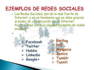    Las Redes Sociales, son de lo más fuerte de
    Internet, y es un fenómeno que se debe gracias
    al poder de comunicación que el Internet
    facilita. Aquí les dejo algunos ejemplos de redes
    sociales:



           Facebook            Netlog
           Twitter             Hi5
           Habbo               Myspace
           Linkedin            Sonico
           Google+             Tumblr
                                Tuenti
 