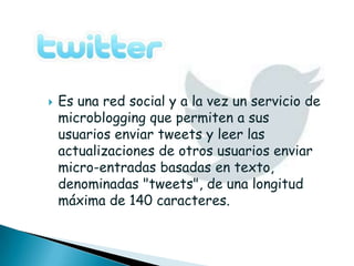    Es una red social y a la vez un servicio de
    microblogging que permiten a sus
    usuarios enviar tweets y leer las
    actualizaciones de otros usuarios enviar
    micro-entradas basadas en texto,
    denominadas "tweets", de una longitud
    máxima de 140 caracteres.
 