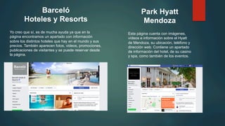 Barceló
Hoteles y Resorts
Yo creo que sí, es de mucha ayuda ya que en la
página encontramos un apartado con información
sobre los distintos hoteles que hay en el mundo y sus
precios. También aparecen fotos, videos, promociones,
publicaciones de visitantes y se puede reservar desde
la página.
Park Hyatt
Mendoza
Esta página cuenta con imágenes,
vídeos e información sobre el Hyatt
de Mendoza, su ubicación, teléfono y
dirección web. Contiene un apartado
de información del hotel, de su casino
y spa, como también de los eventos.
 