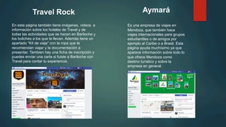 Travel Rock
En esta página también tiene imágenes, videos e
información sobre los hoteles de Travel y de
todas las actividades que se hacen en Bariloche y
los boliches a los que te llevan. Además tiene un
apartado “Kit de viaje” con la ropa que te
recomiendan viajar y la documentación a
presentar. Tambien hay una ficha de inscripción y
puedes enviar una carta si fuiste a Bariloche con
Travel para contar tu experiencia.
Aymará
Es una empresa de viajes en
Mendoza, que también hace
viajes internacionales para grupos
estudiantiles o de amigos por
ejemplo al Caribe o a Brasil. Esta
página ayuda muchísimo ya que
aparece información sobre todo lo
que ofrece Mendoza como
destino turístico y sobre la
empresa en general.
 