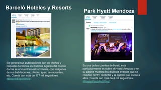 Barceló Hoteles y Resorts
Park Hyatt Mendoza
En general sus publicaciones son de ofertas y
paquetes turísticos en distintos lugares del mundo
donde se encuentran estos hoteles, con imágenes
de sus habitaciones, piletas, spas, restaurantes,
etc. Cuenta con más de 177 mil seguidores.
‪#BarceloExperience
Es una de las cuentas de Hyatt, esta
particularmente es sobre el Hyatt Mendoza y en
su página muestra los distintos eventos que se
realizan dentro del hotel y la agente que asiste a
ellos. Cuenta con más de 4 mil seguidores.
‪#MasterFoodAndWine‪ ‬
 