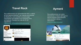 Travel Rock
Sus publicaciones son generalmente fotos o videos
en los mejores boliches y las mejores excursiones
de Bariloche, como también de personajes
importantes que trabajan en la empresa como
animadores. Cuentan con más de 23 mil
seguidores.
‪#Bariloche... ‪#TravelRock ‪#RockYourLife
Aymará
Sus publicaciones son sobre
excursiones e historia del lugar al
que la empresa ofrece llevarte
como también ofertas y
descuentos.
‪#oferta‪ #viajes #circuitos‬
 