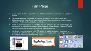 Fan Page
u  Es una página de Fans o seguidores con el fin de desarrolla y hacer crecer un negocio en
internet.
u  Formas de desarrollar un negocio en internet: Video Web (YouTube), Página web
Corporativa, Email Web (Correo Electrónico), Mobile Web( marketing de medios móviles o
celulares) y Web Social Media(redes sociales).
u  Dentro de las redes sociales, en Facebook hay una aplicación que son las Fan Pages. En
este espacio se puede crear un mega centro de tráfico para tu negocio a través de videos,
imágenes, interacción, prospección y muchas más herramientas.
u  Una de sus herramientas es el botón “Me gusta” de la página que sirve para que si un
usuario le da Me Gusta a la página automaticamente le aparecerá a sus amigos y seguidores
de Facebook mostrando el interés en la página.
 