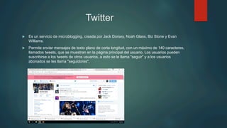Twitter
u  Es un servicio de microblogging, creada por Jack Dorsey, Noah Glass, Biz Stone y Evan
Williams.
u  Permite enviar mensajes de texto plano de corta longitud, con un máximo de 140 caracteres,
llamados tweets, que se muestran en la página principal del usuario. Los usuarios pueden
suscribirse a los tweets de otros usuarios, a esto se le llama "seguir" y a los usuarios
abonados se les llama "seguidores",
 