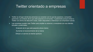 Twitter orientado a empresas
u  Twitter es el lugar donde las personas se conectan con lo que las apasiona, comparten
opiniones y se enteran de lo que está pasando en el mundo. Y justamente porque entran a
Twitter con ánimo de descubrir cosas, están dispuestas a interactuar con empresas nuevas.
u  Las empresas pueden usar Twitter para ampliar su alcance y conectarse con sus clientes
actuales y potenciales.
Enterarte de lo que está pasando ahora mismo
Aumentar el reconocimiento de tu marca
Ofrecer un servicio al cliente oportuno
 