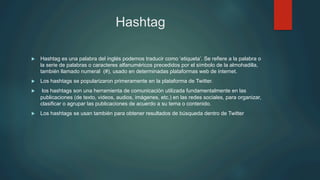 Hashtag
u  Hashtag es una palabra del inglés podemos traducir como ‘etiqueta’. Se refiere a la palabra o
la serie de palabras o caracteres alfanuméricos precedidos por el símbolo de la almohadilla,
también llamado numeral (#), usado en determinadas plataformas web de internet.
u  Los hashtags se popularizaron primeramente en la plataforma de Twitter.
u  los hashtags son una herramienta de comunicación utilizada fundamentalmente en las
publicaciones (de texto, videos, audios, imágenes, etc.) en las redes sociales, para organizar,
clasificar o agrupar las publicaciones de acuerdo a su tema o contenido.
u  Los hashtags se usan también para obtener resultados de búsqueda dentro de Twitter
 