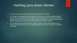 Hashtag para atraer clientes
u  Una buena etiqueta es fundamental para llamar la atención en Twitter.
u  Pero Twitter no solamente ha revolucionado la manera en que nos comunicamos logrando
por ejemplo que sea posible hacer circular de una punta del mundo a otra 500 millones de
tweets en tan solo 24 horas, sino que además se ha convertido en un gran aliado para todas
aquellas empresas que quieren atraer nuevos clientes a través de Internet.
u  Así que llegar hasta tus clientes es fácil, rápido y puedes ir viendo los resultados de tus
acciones en tiempo real; por lo que si estás buscando la manera de conseguir más clientes
en Internet.
 