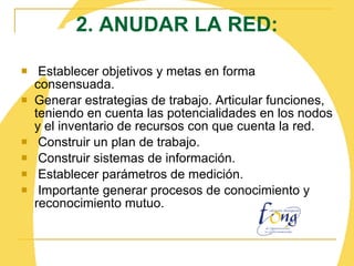 2. ANUDAR LA RED:   Establecer objetivos y metas en forma consensuada. Generar estrategias de trabajo. Articular funciones, teniendo en cuenta las potencialidades en los nodos y el inventario de recursos con que cuenta la red.   Construir un plan de trabajo. Construir sistemas de información.   Establecer parámetros de medición.   Importante generar procesos de conocimiento y reconocimiento mutuo. 