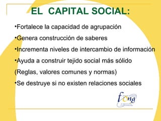 EL  CAPITAL SOCIAL: Fortalece la capacidad de agrupación Genera construcción de saberes Incrementa niveles de intercambio de información Ayuda a construir tejido social más sólido (Reglas, valores comunes y normas) Se destruye si no existen relaciones sociales 