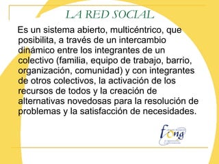 LA RED SOCIAL Es un sistema abierto, multicéntrico, que  posibilita,  a través de un intercambio dinámico entre los integrantes de un colectivo (familia, equipo de trabajo, barrio, organización, comunidad) y con integrantes de otros colectivos,  la activación de los recursos de todos y la creación de alternativas novedosas para la resolución de problemas y la satisfacción de necesidades.   
