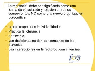 La red social, debe ser significada como una forma de vinculación y relación entre sus componentes, NO como una nueva organización burocrática. La red respeta las individualidades Practica la tolerancia Es flexible. Las desiciones se dan por consenso de las mayorias. Las interacciones en la red producen sinergias 