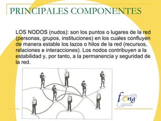 PRINCIPALES COMPONENTES LOS NODOS (nudos): son los puntos o lugares de la red (personas, grupos, instituciones) en los cuales confluyen de manera estable los lazos o hilos de la red (recursos, relaciones e interacciones). Los nodos contribuyen a la estabilidad y, por tanto, a la permanencia y seguridad de la red. 