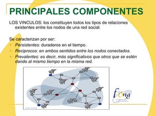 LOS VINCULOS: los constituyen todos los tipos de relaciones existentes entre los nodos de una red social. Se caracterizan por ser: Persistentes:  duraderos en el tiempo. Reciprocos: en ambos sentidos entre los nodos conectados. Prevalentes: es decir, más significativos que otros que se estén dando al mismo tiempo en la misma red.   PRINCIPALES COMPONENTES 
