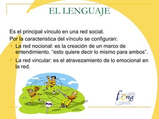 EL LENGUAJE Es el principal vínculo en una red social. Por la caracteristica del vínculo se configuran: La red nocional: es la creación de un marco de entendimiento. “esto quiere decir lo mismo para ambos”. La red vincular: es el atravezamiento de lo emocional   en la red.   