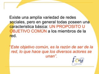 Existe una amplia variedad de redes sociales, pero en general todas poseen una caracteristica básica:  UN PROPOSITO U OBJETIVO COMÚN  a los miembros de la red. “ Este objetivo común, es la razón de ser de la red, lo que hace que los diversos actores se unan”. 