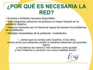 ¿POR QUÉ ES NECESARIA LA RED? Escasos y limitados recursos disponibles. Solo integrando esfuerzos se produce un mayor impacto en la población objetivo.  Ninguna institución por sí misma es capaz de resolver los problemas de la población. Múltiples necesidades de la población  insatisfecha. “… vemos que no somos solo nosotros, ni los otros,  vemos como sus esfuerzos unidos a nuestros esfuerzos son grandes logros  y nos damos las manos y nos miramos como iguales  y nos invitamos a construir una nueva realidad social…” 