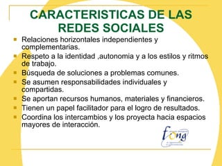 CARACTERISTICAS DE LAS REDES SOCIALES Relaciones horizontales independientes y complementarias. Respeto a la identidad ,autonomia y a los estilos y ritmos de trabajo. Búsqueda de soluciones a problemas comunes. Se asumen responsabilidades individuales y compartidas. Se aportan recursos humanos, materiales y financieros. Tienen un papel facilitador para el logro de resultados. Coordina los intercambios y los proyecta hacia espacios mayores de interacción. 