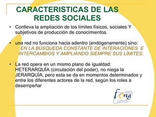 CARACTERISTICAS DE LAS REDES SOCIALES Conlleva la ampliación de los límites físicos, sociales Y subjetivos de producción de conocimientos. una red no funciona hacia adentro (endógenamente) sino: EN LA BÚSQUEDA CONSTANTE DE INTERACIONES  E INTERCAMBIOS Y AMPLIANDO SIEMPRE SUS LÍMITES. La red opera en un mismo plano de igualdad:  HETERARQUÍA (circulación del poder), no niega la JERARQUÍA, pero esta se da en momentos determinados y entre los diferentes actores de la red, según los roles a desempeñar 