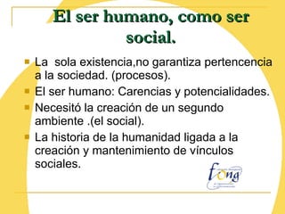 El ser humano, como ser social. La  sola existencia,no garantiza pertencencia a la sociedad. (procesos). El ser humano: Carencias y potencialidades. Necesitó la creación de un segundo ambiente .(el social). La historia de la humanidad ligada a la creación y mantenimiento de vínculos sociales. 