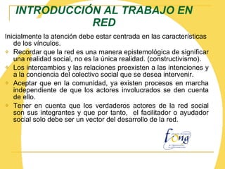 INTRODUCCIÓN AL TRABAJO EN RED Inicialmente la atención debe estar centrada en las características de los vínculos. Recordar que la red es una manera epistemológica de significar una realidad social, no es la única realidad. (constructivismo). Los intercambios y las relaciones preexisten a las intenciones y a la conciencia del colectivo social que se desea intervenir.  Aceptar que en la comunidad, ya existen procesos en marcha independiente de que los actores involucrados se den cuenta de ello. Tener en cuenta que los verdaderos actores de la red social son sus integrantes y que por tanto,  el facilitador o ayudador social solo debe ser un vector del desarrollo de la red. 