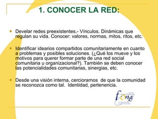 1. CONOCER LA RED: Develar redes preexistentes.- Vínculos. Dinámicas que regulan su vida. Conocer: valores, normas, mitos, ritos, etc. Identificar idearios compartidos comunitariamente en cuanto a problemas y posibles soluciones. (¿Qué los mueve y los motivos para querer formar parte de una red social comunitaria u organizacional?). También se deben conocer las potencialidades comunitarias, sinergias, etc. Desde una visión interna, cerciorarnos  de que la comunidad se reconozca como tal.  Identidad, pertenencia.    