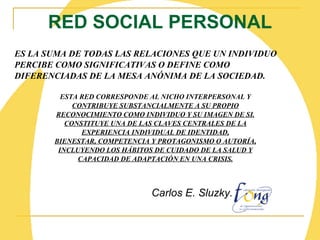 RED SOCIAL PERSONAL ES LA SUMA DE TODAS LAS RELACIONES QUE UN INDIVIDUO PERCIBE COMO SIGNIFICATIVAS O DEFINE COMO DIFERENCIADAS DE LA MESA ANÓNIMA DE LA SOCIEDAD.  ESTA RED CORRESPONDE AL NICHO INTERPERSONAL Y CONTRIBUYE SUBSTANCIALMENTE A SU PROPIO RECONOCIMIENTO COMO INDIVIDUO Y SU IMAGEN DE SI. CONSTITUYE UNA DE LAS CLAVES CENTRALES DE LA EXPERIENCIA INDIVIDUAL DE IDENTIDAD, BIENESTAR, COMPETENCIA Y PROTAGONISMO O AUTORÍA, INCLUYENDO LOS HÁBITOS DE CUIDADO DE LA SALUD Y CAPACIDAD DE ADAPTACIÓN EN UNA CRISIS. Carlos E. Sluzky.   