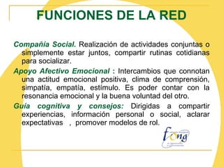 FUNCIONES DE LA RED Compañía Social.  Realización de actividades conjuntas o simplemente estar juntos, compartir rutinas cotidianas para socializar. Apoyo Afectivo Emocional  :  Intercambios que connotan una actitud emocional positiva, clima de comprensión, simpatía, empatía, estímulo. Es poder contar con la resonancia emocional y la buena voluntad del otro. Guía cognitiva y consejos :  Dirigidas a compartir experiencias, información personal o social, aclarar expectativas  ,  promover modelos de rol. 