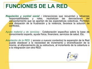 FUNCIONES DE LA RED Regulación y control social   :  interacciones que recuerdan y refuerzas responsabilidades y roles, neutralizan las desviaciones del comportamiento que se apartan de las expectativas colectivas. Permiten una disipación de la frustración y la violencia, favorece la solución de conflictos. Ayuda material y de servicios  :  Colaboración especifica sobre la base de conocimiento experto, ayuda física, financiera, servicios de salud. Etc. Ampliación de la RED :  ( acceso a nuevos contactos)  la expansión de la Red puede obedecer a la necesidad de incremento y diversificación de la misma, al afianzamiento de su estructura, al incremento de la cobertura o a la integración con otra RED.   