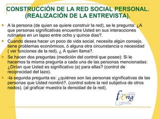 CONSTRUCCIÓN DE LA RED SOCIAL PERSONAL. (REALIZACIÓN DE LA ENTREVISTA). A la persona (de quien se quiere construir la red), se le pregunta: ¿A que personas significativas encuentra Usted en sus interacciones rutinarias en un lapso entre ocho y quince dias?. Cuando desea hacer un poco de vida social, necesita algún consejo, tiene problemas económicos, ó alguna otra circunstancia o necesidad  ( ver funciones de la red), ¿ A quien llama?. Se hacen dos preguntas (medición del control que posee): Si le hacemos la misma pregunta a cada una de las personas mencionadas: ¿Dirían que Usted es significativo (a) para ellas? (control de reciprocidad del lazo). -la segunda pregunta es: ¿quiénes son las personas significativas de las personas que Usted nombró?. (control sobre la red subjetiva de otros nodos). (al graficar muestra la densidad de la red). 