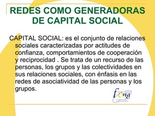 REDES COMO GENERADORAS DE CAPITAL SOCIAL CAPITAL SOCIAL: es el conjunto de relaciones sociales caracterizadas por actitudes de confianza, comportamientos de cooperación y reciprocidad . Se trata de un recurso de las personas, los grupos y las colectividades en sus relaciones sociales, con énfasis en las redes de asociatividad de las personas y los grupos. 