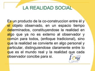 LA REALIDAD SOCIAL Es un producto de la co-construccion entre él y el objeto observado, en un espacio tiempo determinados, constituyendose la realidad en algo que ya no es externo al observador y común para todos, (enfoque tradicional), sino que la realidad se convierte en algo personal y particular, distinguiendose claramente entre lo que es el mundo real y la realidad que cada observador concibe para si. 