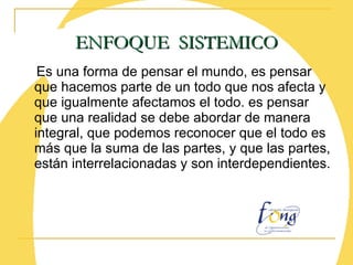 Es una forma de pensar el mundo, es pensar que hacemos parte de un todo que nos afecta y que igualmente afectamos el todo. es pensar que una realidad se debe abordar de manera integral, que podemos reconocer que el todo es más que la suma de las partes, y que las partes, están interrelacionadas y son interdependientes. ENFOQUE  SISTEMICO 