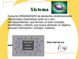 Conjunto ORGANIZADO de elementos dinámicamente relacionados (interactuan entre si) o son interdependientes, que forman un todo complejo, identificable y distinto, que busca alcanzar un objetivo (proveer información \ energia \ materia). Una red es un sistema Sistema 