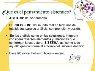 ACTITUD:  del ser humano. PERCEPCION:   del mundo real en términos de totalidades para su análisis, comprensión y acción. En los análisis como en las soluciones, integra y considera diversos elementos y relaciones que conforman la estructura:  SISTEMA,  así como todo aquello que conforma el entorno del  sistema definido. Base filosófica: holismo: holos – entero. ¿Que es el pensamiento sistemico? 