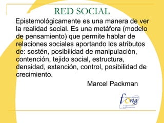 RED SOCIAL Epistemológicamente es una manera de ver la realidad social. Es una metáfora (modelo de pensamiento) que permite hablar de relaciones sociales aportando los atributos de: sostén, posibilidad de manipulación, contención, tejido social, estructura, densidad, extención, control, posibilidad de crecimiento. Marcel Packman 