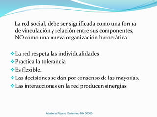 La red social, debe ser significada como una forma
de vinculación y relación entre sus componentes,
NO como una nueva organización burocrática.
La red respeta las individualidades
Practica la tolerancia
Es flexible.
Las decisiones se dan por consenso de las mayorías.
Las interacciones en la red producen sinergias
Adalberto Pizarro Enfermero MN 50305
 