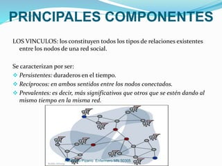 PRINCIPALES COMPONENTES
LOS VINCULOS: los constituyen todos los tipos de relaciones existentes
entre los nodos de una red social.
Se caracterizan por ser:
 Persistentes: duraderos en el tiempo.
 Recíprocos: en ambos sentidos entre los nodos conectados.
 Prevalentes: es decir, más significativos que otros que se estén dando al
mismo tiempo en la misma red.
Adalberto Pizarro Enfermero MN 50305
 