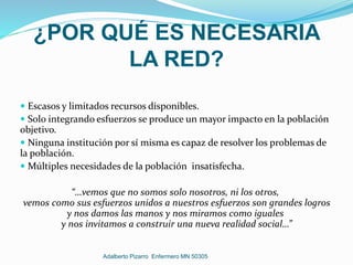¿POR QUÉ ES NECESARIA
LA RED?
 Escasos y limitados recursos disponibles.
 Solo integrando esfuerzos se produce un mayor impacto en la población
objetivo.
 Ninguna institución por sí misma es capaz de resolver los problemas de
la población.
 Múltiples necesidades de la población insatisfecha.
“…vemos que no somos solo nosotros, ni los otros,
vemos como sus esfuerzos unidos a nuestros esfuerzos son grandes logros
y nos damos las manos y nos miramos como iguales
y nos invitamos a construir una nueva realidad social…”
Adalberto Pizarro Enfermero MN 50305
 