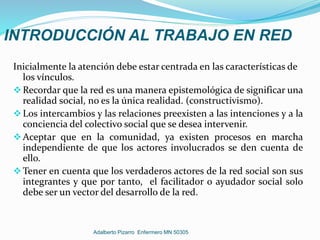 INTRODUCCIÓN AL TRABAJO EN RED
Inicialmente la atención debe estar centrada en las características de
los vínculos.
Recordar que la red es una manera epistemológica de significar una
realidad social, no es la única realidad. (constructivismo).
Los intercambios y las relaciones preexisten a las intenciones y a la
conciencia del colectivo social que se desea intervenir.
Aceptar que en la comunidad, ya existen procesos en marcha
independiente de que los actores involucrados se den cuenta de
ello.
Tener en cuenta que los verdaderos actores de la red social son sus
integrantes y que por tanto, el facilitador o ayudador social solo
debe ser un vector del desarrollo de la red.
Adalberto Pizarro Enfermero MN 50305
 