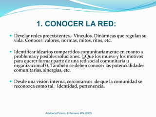 1. CONOCER LA RED:
 Develar redes preexistentes.- Vínculos. Dinámicas que regulan su
vida. Conocer: valores, normas, mitos, ritos, etc.
 Identificar idearios compartidos comunitariamente en cuanto a
problemas y posibles soluciones. (¿Qué los mueve y los motivos
para querer formar parte de una red social comunitaria u
organizacional?). También se deben conocer las potencialidades
comunitarias, sinergias, etc.
 Desde una visión interna, cerciorarnos de que la comunidad se
reconozca como tal. Identidad, pertenencia.
Adalberto Pizarro Enfermero MN 50305
 