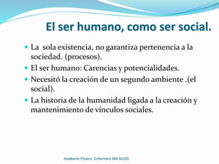 El ser humano, como ser social.
 La sola existencia, no garantiza pertenencia a la
sociedad. (procesos).
 El ser humano: Carencias y potencialidades.
 Necesitó la creación de un segundo ambiente .(el
social).
 La historia de la humanidad ligada a la creación y
mantenimiento de vínculos sociales.
Adalberto Pizarro Enfermero MN 50305
 