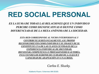 RED SOCIAL PERSONAL
ES LA SUMA DE TODAS LAS RELACIONES QUE UN INDIVIDUO
PERCIBE COMO SIGNIFICATIVAS O DEFINE COMO
DIFERENCIADAS DE LA MESA ANÓNIMA DE LA SOCIEDAD.
ESTA RED CORRESPONDE AL NICHO INTERPERSONAL Y
CONTRIBUYE SUBSTANCIALMENTE A SU PROPIO
RECONOCIMIENTO COMO INDIVIDUO Y SU IMAGEN DE SI.
CONSTITUYE UNA DE LAS CLAVES CENTRALES DE LA
EXPERIENCIA INDIVIDUAL DE IDENTIDAD,
BIENESTAR, COMPETENCIA Y PROTAGONISMO O AUTORÍA,
INCLUYENDO LOS HÁBITOS DE CUIDADO DE LA SALUD Y
CAPACIDAD DE ADAPTACIÓN EN UNA CRISIS.
Carlos E. Sluzky.
Adalberto Pizarro Enfermero MN 50305
 