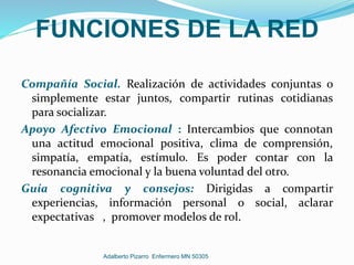 FUNCIONES DE LA RED
Compañía Social. Realización de actividades conjuntas o
simplemente estar juntos, compartir rutinas cotidianas
para socializar.
Apoyo Afectivo Emocional : Intercambios que connotan
una actitud emocional positiva, clima de comprensión,
simpatía, empatía, estímulo. Es poder contar con la
resonancia emocional y la buena voluntad del otro.
Guía cognitiva y consejos: Dirigidas a compartir
experiencias, información personal o social, aclarar
expectativas , promover modelos de rol.
Adalberto Pizarro Enfermero MN 50305
 