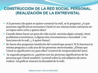 CONSTRUCCIÓN DE LA RED SOCIAL PERSONAL.
(REALIZACIÓN DE LA ENTREVISTA).
 A la persona (de quien se quiere construir la red), se le pregunta: ¿A qué
personas significativas encuentra Usted en sus interacciones rutinarias en
un lapso entre ocho y quince días?.
 Cuando desea hacer un poco de vida social, necesita algún consejo, tiene
problemas económicos, ó alguna otra circunstancia o necesidad ( ver
funciones de la red), ¿ A quien llama?.
 Se hacen dos preguntas (medición del control que posee): Si le hacemos la
misma pregunta a cada una de las personas mencionadas: ¿Dirían que
Usted es significativo (a) para ellas? (control de reciprocidad del lazo).
 -la segunda pregunta es: ¿quiénes son las personas significativas de las
personas que Usted nombró?. (control sobre la red subjetiva de otros
nodos). (al graficar muestra la densidad de la red).
Adalberto Pizarro Enfermero MN 50305
 
