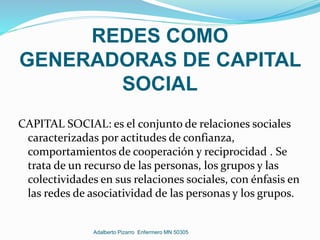 REDES COMO
GENERADORAS DE CAPITAL
SOCIAL
CAPITAL SOCIAL: es el conjunto de relaciones sociales
caracterizadas por actitudes de confianza,
comportamientos de cooperación y reciprocidad . Se
trata de un recurso de las personas, los grupos y las
colectividades en sus relaciones sociales, con énfasis en
las redes de asociatividad de las personas y los grupos.
Adalberto Pizarro Enfermero MN 50305
 