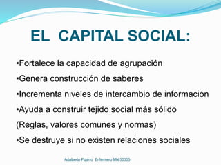 EL CAPITAL SOCIAL:
•Fortalece la capacidad de agrupación
•Genera construcción de saberes
•Incrementa niveles de intercambio de información
•Ayuda a construir tejido social más sólido
(Reglas, valores comunes y normas)
•Se destruye si no existen relaciones sociales
Adalberto Pizarro Enfermero MN 50305
 
