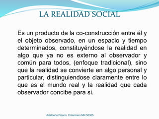 LA REALIDAD SOCIAL
Es un producto de la co-construcción entre él y
el objeto observado, en un espacio y tiempo
determinados, constituyéndose la realidad en
algo que ya no es externo al observador y
común para todos, (enfoque tradicional), sino
que la realidad se convierte en algo personal y
particular, distinguiendose claramente entre lo
que es el mundo real y la realidad que cada
observador concibe para si.
Adalberto Pizarro Enfermero MN 50305
 